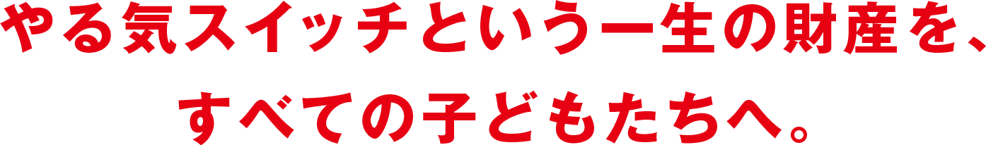 やる気スイッチという一生の財産を、すべての子どもたちへ。