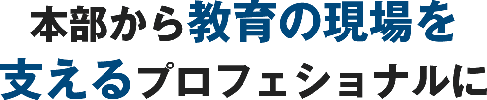 本部から教育の現場を支えるプロフェッショナル