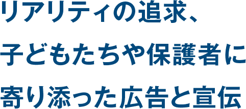 リアリティの追求、子どもたちや保護者に寄り添った広告と宣伝