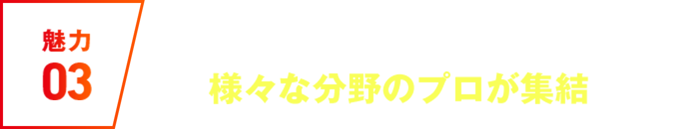 魅力03 #第二創業期で、様々な分野のプロが集結