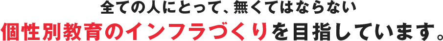 全ての人にとって、無くてはならない個性別教育のインフラづくりを目指しています。