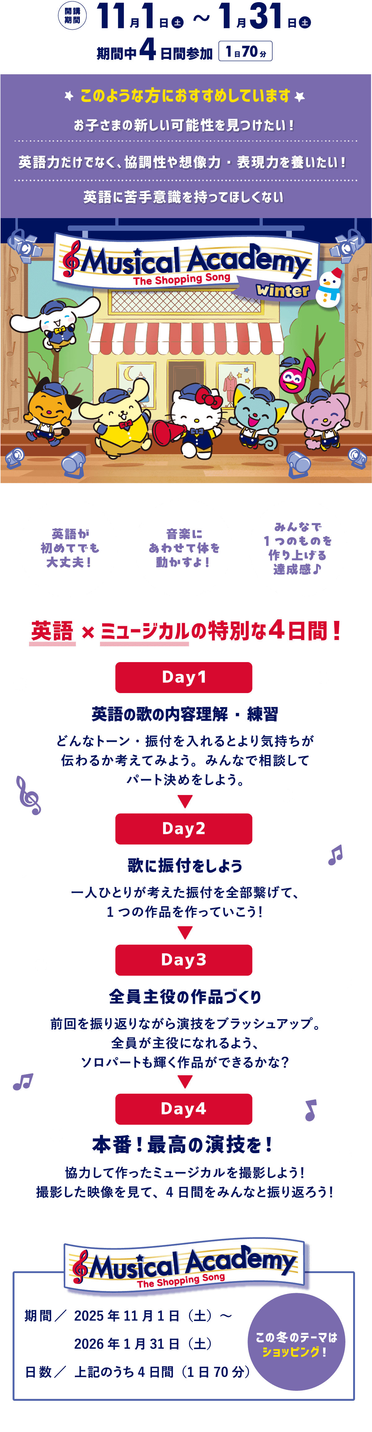 開講期間：11月1日（土）～1月31日（土） 期間中4日参加 1日70分｜このような方におすすめしています お子様の新しい可能性を見つけたい！ 英語力だけでなく、協調性や想像力・表現力を養いたい！ 英語に苦手意識を持ってほしくない｜Musical Academy The Shopping Song Winter 英語が初めてでも大丈夫！ 音楽にあわせて体を動かすよ！ みんなで1つのものを作り上げる達成感♪｜英語×ミュージカルの特別な4日間！ Day1英語の歌の内容理解・練習：どんなトーン・振付を入れるとより気持ちが伝わるか考えてみよう。みんなで相談してパート決めをしよう。 Day2歌に振付をしよう：一人ひとりが考えた振付を全部繋げて、1つの作品を作っていこう！ Day3全員主役の作品づくり：前回を振り返りながら演技をブラッシュアップ。全員が主役になれるよう、ソロパートも輝く作品ができるかな？ Day4本番！最高の演技を！ 協力して作ったミュージカルを撮影しよう！撮影した映像を見て、4日間をみんなと振り返ろう！｜Musical Academy The Shopping Song 期間／2025年11月1日（土）～2026年1月31日（土） 日数／期間中4日間（1日70分） この冬のテーマはショッピング！